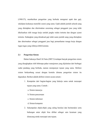 (1988:37), memberikan pengertian yang berbeda mengenai upah dan gaji,
sekalipun keduanya memiliki esensi yang sama. Upah adalah jumlah seluruh uang
yang ditetapkan dan diterimakan seseorang sebagai pengganti jasa yang telah
dikeluarkan oleh tenaga kerja setelah jangka waktu tertentu dan dengan syarat
tertentu. Sedangkan yang dimaksud gaji ialah suatu jumlah uang yang ditetapkan
dan diterimakan sebagai pengganti jasa bagi pemanfaatan tenaga kerja dengan
tugas-tugas yang sifatnya lebih konstan.
2.1 Pengertian Sistem
Dalam bukunya Hanif Al Fatta (2007:3) terdapat banyak pengertian sistem
yang diungkapkan oleh beberapa pakar manajemen yang dijelaskan dari berbagai
sudut pandang yang berbeda, namun mempunyai tujuan yang sama. Definisi
sistem berkembang sesuai dengan konteks dimana pengertian sistem itu
digunakan. Berikut adalah definisi sistem secara umum :
1. Kumpulan dari bagian-bagian yang bekerja sama untuk mencapai
tujuan yang sama. Contoh :
a. Sistem tatasurya
b. Sistem pencernaan
c. Sistem informasi
d. Sistem komputer
2. Sekumpulan objek-objek yang saling berelasi dan berinteraksi serta
hubungan antar objek bisa dilihat sebagai satu kesatuan yang
dirancang untuk mencapai satu tujuan.
 