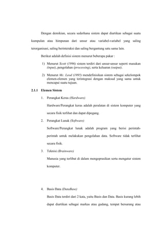 Dengan demikian, secara sederhana sistem dapat diartikan sebagai suatu
kumpulan atau himpunan dari unsur atau variabel-variabel yang saling
terorganisasi, saling berinteraksi dan saling bergantung satu sama lain.
Berikut adalah definisi sistem menurut beberapa pakar :
1) Menurut Scott (1996) sistem terdiri dari unsur-unsur seperti masukan
(input), pengolahan (processing), serta keluaran (output).
2) Menurut Mc. Leod (1995) mendefinisikan sistem sebagai sekelompok
elemen-elemen yang terintegrasi dengan maksud yang sama untuk
mencapai suatu tujuan.
2.1.1 Elemen Sistem
1. Perangkat Keras (Hardware)
Hardware/Perangkat keras adalah peralatan di sistem komputer yang
secara fisik terlihat dan dapat dipegang.
2. Perangkat Lunak (Software)
Software/Perangkat lunak adalah program yang berisi perintah-
perintah untuk melakukan pengolahan data. Software tidak terlihat
secara fisik.
3. Teknisi (Brainware)
Manusia yang terlibat di dalam mengoprasikan serta mengatur sistem
komputer.
4. Basis Data (DataBase)
Basis Data terdiri dari 2 kata, yaitu Basis dan Data. Basis kurang lebih
dapat diartikan sebagai markas atau gudang, tempat bersarang atau
 