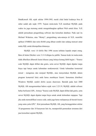 DataKonsult AB, sejak sekitar 1994-1995, meski cikal bakal kodenya bisa di
sebut sudah ada sejak 1979. Tujuan mula-mula TcX membuat MySQL pada
waktu itu juga memang untuk mengembangkan aplikasi Web untuk klien. TcX
adalah perusahaan pengembang software dan konsultan database. Pada saat itu
Michael Widenius, atau “Monty”, pengembang satu-satunya di TcX, memiliki
aplikasi UNIREG dan rutin ISAM yang dibuat sendiri dan sedang mencari antar
muka SQL untuk ditempelkan diatasnya
MySQL versi 1.0 dirilis Mei 1996 secara terbatas kepada empat orang.
Baru di bulan Oktober versi 3.11.0 dilepas ke publik. Namun kode ini mula-mula
tidak diberikan dibawah lisensi khusus yang intinya kurang lebih begini : “Source
code MySQL dapat dilihat dan gratis, serta server MySQL dapat dipakai tanpa
biaya tapi hanya untuk kebutuhan nonkomersial. Untuk kebutuhan komersial
(misal : mengemas dan menjual MySQL, atau menyertakan MySQL dalam
program komersial lain) anda harus membayar lisensi. Sementara distribusi
Windows MySQL sendiri dirilis secara shareware. Barulah pada Juni 2000
MySQL AB mengumumkan bahwa sejak versi 3.23.19, MySQL adalah sofware
bebas berlisensi GPL. Artinya “Source code MySQL dapat dilihat dah gratis, serta
server MySQL dapat dipakai tanpa biaya untuk untuk kebutuhan siapapun. Tapi
jika anda memodifikasi source code, anda juga harus melepasnya di bawah lisensi
yang sama yaitu GPL”. Kini perusahaan MySQL AB, yang beranggotakan sekitar
10 programmer dan 10 karyawan lain itu, memperoleh pemasukan terutama dari
jasa konsultasi seputar MySQL.
 