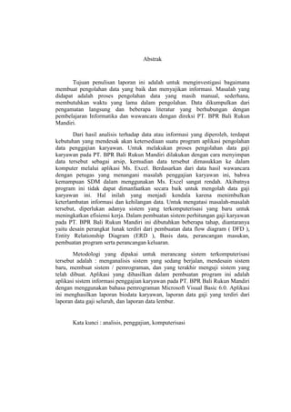 Abstrak
Tujuan penulisan laporan ini adalah untuk menginvestigasi bagaimana
membuat pengolahan data yang baik dan menyajikan informasi. Masalah yang
didapat adalah proses pengolahan data yang masih manual, sederhana,
membutuhkan waktu yang lama dalam pengolahan. Data dikumpulkan dari
pengamatan langsung dan beberapa literatur yang berhubungan dengan
pembelajaran Informatika dan wawancara dengan direksi PT. BPR Bali Rukun
Mandiri.
Dari hasil analisis terhadap data atau informasi yang diperoleh, terdapat
kebutuhan yang mendesak akan ketersediaan suatu program aplikasi pengolahan
data penggajian karyawan. Untuk melakukan proses pengolahan data gaji
karyawan pada PT. BPR Bali Rukun Mandiri dilakukan dengan cara menyimpan
data tersebut sebagai arsip, kemudian data tersebut dimasukkan ke dalam
komputer melalui aplikasi Ms. Excel. Berdasarkan dari data hasil wawancara
dengan petugas yang menangani masalah penggajian karyawan ini, bahwa
kemampuan SDM dalam menggunakan Ms. Excel sangat rendah. Akibatnya
program ini tidak dapat dimanfaatkan secara baik untuk mengolah data gaji
karyawan ini. Hal inilah yang menjadi kendala karena menimbulkan
keterlambatan informasi dan kehilangan data. Untuk mengatasi masalah-masalah
tersebut, diperlukan adanya sistem yang terkomputerisasi yang baru untuk
meningkatkan efisiensi kerja. Dalam pembuatan sistem perhitungan gaji karyawan
pada PT. BPR Bali Rukun Mandiri ini dibutuhkan beberapa tahap, diantaranya
yaitu desain perangkat lunak terdiri dari pembuatan data flow diagram ( DFD ),
Entity Relationship Diagram (ERD ), Basis data, perancangan masukan,
pembuatan program serta perancangan keluaran.
Metodologi yang dipakai untuk merancang sistem terkomputerisasi
tersebut adalah : menganalisis sistem yang sedang berjalan, mendesain sistem
baru, membuat sistem / pemrograman, dan yang terakhir menguji sistem yang
telah dibuat. Aplikasi yang dihasilkan dalam pembuatan program ini adalah
aplikasi sistem informasi penggajian karyawan pada PT. BPR Bali Rukun Mandiri
dengan menggunakan bahasa pemrograman Microsoft Visual Basic 6.0. Aplikasi
ini menghasilkan laporan biodata karyawan, laporan data gaji yang terdiri dari
laporan data gaji seluruh, dan laporan data lembur.
Kata kunci : analisis, penggajian, komputerisasi
 