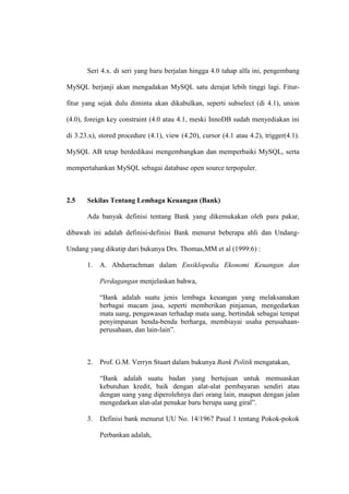 Seri 4.x. di seri yang baru berjalan hingga 4.0 tahap alfa ini, pengembang
MySQL berjanji akan mengadakan MySQL satu derajat lebih tinggi lagi. Fitur-
fitur yang sejak dulu diminta akan dikabulkan, seperti subselect (di 4.1), union
(4.0), foreign key constraint (4.0 atau 4.1, meski InnoDB sudah menyediakan ini
di 3.23.x), stored procedure (4.1), view (4.20), cursor (4.1 atau 4.2), trigger(4.1).
MySQL AB tetap berdedikasi mengembangkan dan memperbaiki MySQL, serta
mempertahankan MySQL sebagai database open source terpopuler.
2.5 Sekilas Tentang Lembaga Keuangan (Bank)
Ada banyak definisi tentang Bank yang dikemukakan oleh para pakar,
dibawah ini adalah definisi-definisi Bank menurut beberapa ahli dan Undang-
Undang yang dikutip dari bukunya Drs. Thomas,MM et al (1999:6) :
1. A. Abdurrachman dalam Ensiklopedia Ekonomi Keuangan dan
Perdagangan menjelaskan bahwa,
“Bank adalah suatu jenis lembaga keuangan yang melaksanakan
berbagai macam jasa, seperti memberikan pinjaman, mengedarkan
mata uang, pengawasan terhadap mata uang, bertindak sebagai tempat
penyimpanan benda-benda berharga, membiayai usaha perusahaan-
perusahaan, dan lain-lain”.
2. Prof. G.M. Verryn Stuart dalam bukunya Bank Politik mengatakan,
“Bank adalah suatu badan yang bertujuan untuk memuaskan
kebutuhan kredit, baik dengan alat-alat pembayaran sendiri atau
dengan uang yang diperolehnya dari orang lain, maupun dengan jalan
mengedarkan alat-alat penukar baru berupa uang giral”.
3. Definisi bank menurut UU No. 14/1967 Pasal 1 tentang Pokok-pokok
Perbankan adalah,
 
