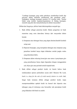 “Lembaga keuangan yang usaha pokoknya memberikan kredit dan
jasa-jasa dalam lalulintas pembayaran dan peredaran uang”.
Sedangkan, lembaga keuangan menurut UU tersebut ialah, “Semua
badan yang melalui kegiatan-kegiatannya di bidang keuangan,
menarik uang dari dan menyalurkannya ke dalam masyarakat”.
Dilihat dari fungsinya, definisi bank dikelompokkan menjadi tiga :
1. Bank dilihat sebagai penerima kredit. Dalam pengertian ini bank
menerima uang serta dana-dana lainnya dari masyarakat dalam
bentuk:
1) Simpanan atau tabungan biasa yang dapat diminta/diambil kembali
setiap saat;
2) Deposito berjangka, yang merupakan tabungan atau simpanan yang
penarikan kembali hanya dapat dilakukan setelah jangka waktu
yang ditentukan habis;
3) Simpanan dalam rekening koran/giro atas nama si penyimpan giro
yang penarikannya hanya dapat digunakan dengan menggunakan
cek, bilyet giro atau perintah tertulis kepada bank.
2. Bank dilihat sebagai pemberi kredit, ini berarti bahwa bank
melaksanakan operasi perkreditan secara aktif. Menurut Mc Leod,
bank is a shop for the sale of credit marely dealers in credit. Jadi,
fungsi bank terutama dilihat sebagai pemberi kredit, tanpa
mempermasalahkan apakah kredit itu berasal dari deposito atau
tabungan yang di terimanya atau bersumber ada penciptaan kredit
yang dilakukan oleh bank itu sendiri.
 