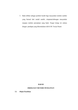 3. Bank dilihat sebagai pemberi kredit bagi masyarakat melalui sumber
yang berasal dari modal sendiri, simpanan/tabungan masyarakat
maupun melalui penciptaan uang bank. Fungsi ketiga ini selaras
dengan pendapat yang dikemukakan oleh G.M. Verryn Stuart.
BAB III
OBJEK DAN METODE PENELITIAN
3.1 Objek Penelitian
 