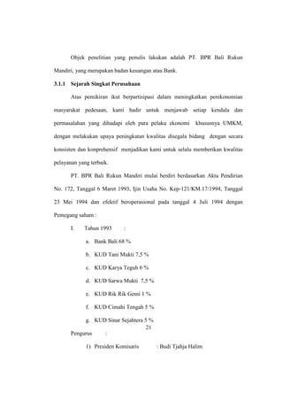 Objek penelitian yang penulis lakukan adalah PT. BPR Bali Rukun
Mandiri, yang merupakan badan keuangan atau Bank.
3.1.1 Sejarah Singkat Perusahaan
Atas pemikiran ikut berpartisipasi dalam meningkatkan perekonomian
masyarakat pedesaan, kami hadir untuk menjawab setiap kendala dan
permasalahan yang dihadapi oleh para pelaku ekonomi khususnya UMKM,
dengan melakukan upaya peningkatan kwalitas disegala bidang dengan secara
konsisten dan konprehensif menjadikan kami untuk selalu memberikan kwalitas
pelayanan yang terbaik.
PT. BPR Bali Rukun Mandiri mulai berdiri berdasarkan Akta Pendirian
No. 172, Tanggal 6 Maret 1993, Ijin Usaha No. Kep-121/KM.17/1994, Tanggal
23 Mei 1994 dan efektif beroperasional pada tanggal 4 Juli 1994 dengan
Pemegang saham :
I. Tahun 1993 :
a. Bank Bali 68 %
b. KUD Tani Mukti 7,5 %
c. KUD Karya Teguh 6 %
d. KUD Sarwa Mukti 7,5 %
e. KUD Rik Rik Gemi 1 %
f. KUD Cimahi Tengah 5 %
g. KUD Sinar Sejahtera 5 %
Pengurus :
1) Presiden Komisaris : Budi Tjahja Halim
21
 
