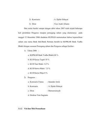 2) Komisaris : A. Djafar Hidayat
3) Dirut : Vico Andri Afianto
Dari mulai berdiri sampai dengan akhir tahun 2007 telah terjadi beberapa
kali perubahan Pengurus maupun pemegang saham yang diantaranya pada
tanggal 12 Desember 2006 diadakan RUPSLB memutuskan bahwa kepemilikan
saham atas nama Bank Bali/Bank Permata beralih ke KOPKAR Bank Yudha
Bhakti dengan susunan Pemegang saham dan Pengurus sebagai berikut :
1) Tahun 2006 :
a. KOPKAR Bank Yudha Bhakti 68 %
b. KUD Karya Teguh 10 %
c. KUD Tani Mukti 8,5 %
d. KUD Sarwa Mukti 7,5 %
e. KUD Karya Maju 6 %
2) Pengurus :
a. Komisaris Utama : Iskandar Amin
b. Komisaris : A. Djafar Hidayat
c. Dirut : Darmawansyah
d. Direktur Toto Sugianto
3.1.2 Visi dan Misi Perusahaan
 
