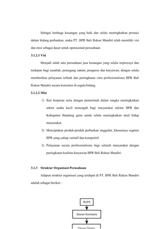 Sebagai lembaga keuangan yang baik dan selalu meningkatkan prestasi
dalam bidang perbankan, maka PT. BPR Bali Rukun Mandiri telah memiliki visi
dan misi sebagai dasar untuk operasional perusahaan.
3.1.2.1 Visi
Menjadi salah satu perusahaan jasa keuangan yang selalu terpercaya dan
terdepan bagi nasabah, pemegang saham, pengurus dan karyawan, dengan selalu
memberikan pelayanan terbaik dan peningkatan citra profesionalisme BPR Bali
Rukun Mandiri secara konsisten di segala bidang.
3.1.2.2 Misi
1) Ikut berperan serta dengan pemerintah dalam rangka meningkatkan
sektor usaha kecil menengah bagi masyarakat sekitar BPR dan
Kabupaten Bandung guna untuk selalu meningkatkan taraf hidup
masyarakat.
2) Menciptakan produk-produk perbankan unggulan, khususnya segmen
BPR yang cukup variatif dan kompetitif.
3) Pelayanan secara profesionalisme bagi seluruh masyarakat dengan
peningkatan kualitas karyawan BPR Bali Rukun Mandiri.
3.1.3 Struktur Organisasi Perusahaan
Adapun struktur organisasi yang terdapat di PT. BPR Bali Rukun Mandiri
adalah sebagai berikut :
 