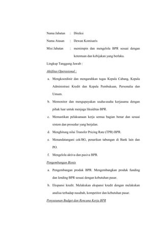 Nama Jabatan : Direksi
Nama Atasan : Dewan Komisaris
Misi Jabatan : memimpin dan mengelola BPR sesuai dengan
ketentuan dan kebijakan yang berlaku.
Lingkup Tanggung Jawab :
Aktifitas Operasional :
a. Mengkoordinir dan mengarahkan tugas Kepala Cabang, Kepala
Administrasi Kredit dan Kepala Pembukuan, Personalia dan
Umum.
b. Memonitor dan mengupayakan usaha-usaha kerjasama dengan
pihak luar untuk menjaga likuiditas BPR.
c. Memastikan pelaksanaan kerja semua bagian benar dan sesuai
sistem dan prosedur yang berjalan.
d. Menghitung nilai Transfer Pricing Rate (TPR) BPR.
e. Menandatangani cek/BG, penarikan tabungan di Bank lain dan
PO.
f. Mengelola aktiva dan pasiva BPR.
Pengembangan Bisnis
a. Pengembangan produk BPR. Mengembangkan produk funding
dan lending BPR sesuai dengan kebutuhan pasar.
b. Ekspansi kredit. Melakukan ekspansi kredit dengan melakukan
analisa terhadap nasabah, kompetitor dan kebutuhan pasar.
Penyusunan Budget dan Rencana Kerja BPR
 