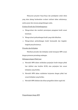 Menyusun proyeksi biaya-biaya dan pendapatan untuk tahun
yang akan datang berdasarkan evaluasi realisasi tahun sebelumnya,
analisa pasar dan rencana pengembangan usaha.
Evaluasi Kredit dan Perkembangannya
a. Mengevaluasi dan memberi persetujuan pengajuan kredit sesuai
ketentuan.
b. Mengevaluasi perkembangan kredit yang telah diberikan.
c. Mengevaluasi perkembangan kredit bermasalah dan langkah-
langkah penyelesaiannya.
Prosedur dan Kebijakan
Membuat prosedur dan kebijakan untuk kemajuan BPR sesuai
dengan peraturan perundang-undangan.
Hubungan dengan Pihak Luar
a. Mewakili BPR dalam melakukan perjanjian kredit dengan pihak
luar (debitur atau kreditur KUK) atau perjanjian lain sesuai
kebijakan yang berlaku.
b. Mewakili BPR dalam melakukan kerjasama dengan pihak luar
sesuai kebijakan yang berlaku.
c. Mewakili BPR didalam dan diluar pengadilan dalam segala hal.
Pengembangan Image BPR
 
