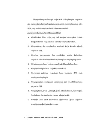 Mengembangkan budaya kerja BPR di lingkungan karyawan
dan memperkenalkannya kepada nasabah untuk mempertahankan citra
BPR yang peduli dan memahami kebutuhan nasabah.
Manajemen Sumber Daya Manusia (SDM)
a. Menciptakan iklim kerja yang baik dengan menerapkan reward
dan punishment yang obyektif terhadap seluruh bawahan.
b. Mengarahkan dan memberikan motivasi kerja kepada seluruh
karyawan BPR.
c. Membuat perencanaan dan melakukan analisa kebutuhan
karyawan serta menempatkan karyawan pada tempat yang sesuai.
d. Melakukan penilaian kerja secara obyektif kepada bawahan.
e. Mengevaluasi penilaian kerja karyawan BPR.
f. Menyususn pedoman perputaran kerja karyawan BPR pada
masing-masing bagian.
g. Mengupayakan peningkatan kemampuan dan produktifitas kerja
karyawan BPR.
h. Mengangkat Kepala Cabang/Kepala Administrasi Kredit/Kepala
Pembukuan, Personalia dan Umum sebagai wakil.
i. Memberi kuasa untuk pelaksanaan operasional kepada karyawan
sesuai dengan kebijakan karyawan.
2. Kepala Pembukuan, Personalia dan Umum
 