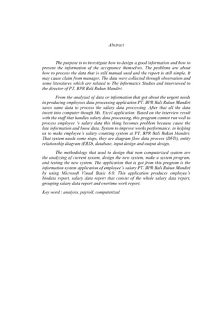 Abstract
The purpose is to investigate how to design a good information and how to
present the information of the acceptance themselves. The problems are about
how to process the data that is still manual used and the report is still simple. It
may cause claim from manager. The data were collected through observation and
some literatures which are related to The Informatics Studies and interviewed to
the director of PT. BPR Bali Rukun Mandiri.
From the analyzed of data or information that got about the urgent needs
in producing employees data processing application PT. BPR Bali Rukun Mandiri
saves same data to process the salary data processing. After that all the data
insert into computer though Ms. Excel application. Based on the interview result
with the staff that handles salary data processing, this program cannot run well to
process employee ‘s salary data this thing becomes problem because cause the
late information and loose data. System to improve works performance. in helping
us to make employee’s salary counting system at PT. BPR Bali Rukun Mandiri.
That system needs some steps, they are diagram flow data process (DFD), entity
relationship diagram (ERD), database, input design and output design.
The methodology that used to design that nem computerized syatem are
the analyzing of current system, design the new system, make a system program,
and testing the new system. The application that is got from this program is the
information system application of employee’s salary PT. BPR Bali Rukun Mandiri
by using Microsoft Visual Basic 6.0. This application produces employee’s
biodata report, salary data report that consist of the whole salary data report,
grouping salary data report and overtime work report.
Key word : analysis, payroll, computerized
 
