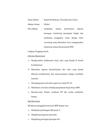 Nama Jabatan : Kepala Pembukuan, Personalia dan Umum
Jabatan Atasan : Direksi
Misi Jabatan : melakukan analisa performance laporan
keuangan, monitoring pencapaian budget dan
melakukan penggajian sesuai dengan batas
wewenang yang ditentukan serta mengupayakan
kelancaran sarana dan prasarana BPR.
Lingkup Tanggung Jawab :
Aktivitas Operasional
a. Mengkoordinir pelaksanaan kerja seksi yang berada di bawah
koordinasinya.
b. Memeriksa laporan harian/bulanan dari seksi yang berada
dibawah koordinasinya dan mencocokannya dengan nota/bukti
transaksi.
c. Memegang password menu supervisor untuk PC GL.
d. Melakukan verivikasi terhadap pengeluaran buaya-biaya BPR.
e. Bersama-sama Direksi membuat PO dan usulan pembelian
barang.
Gaji Karyawan
Memproses penggajian karyawan BPR dengan cara :
a. Melakukan perhitungan Pph pasal 21
b. Menghitung angsuran jamsostek
c. Menghitung potongan-potongan lain
 