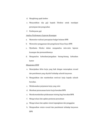 d. Menghitung upah lembur
e. Menyerahkan slip gaji kepada Direktur untuk mendapat
persetujuan dan pengesahan
f. Pembayaran gaji
Analisa Performance Laporan Keuangan
a. Memonitor realisasi pencapaian budget bulanan BPR
b. Memonitor penggunaan dan pengeluaran biaya-biaya BPR
c. Membantu Direksi dalam menganalisa ratio-ratio laporan
keuangan dan permasalahannya
d. Menganalisa kebutuhan/pengadaan barang-barang kebutuhan
kantor
Manajemen SDM
a. Menciptakan iklim kerja yang baik dengan menerapkan reward
dan punishment yang obyektif terhadap seluruh karyawan.
b. Mengarahkan dan memberikan motivasi kerja kepada seluruh
bawahan.
c. Melaksanakan perputaran kerja yang rutin
d. Membuat perencanaan karier kerja bawahan/BPR
e. Merekomendasikan pelaksanaan training bagi bawahan/BPR
f. Mengevaluasi dan update peraturan perusahaan
g. Mengevaluasi dan update sistem kepangkatan dan penggajian
h. Mengusulkan sistem reward dan punishment terhadap karyawan
BPR
 