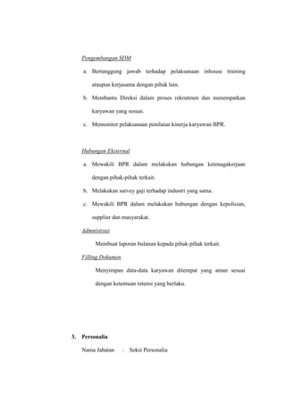Pengembangan SDM
a. Bertanggung jawab terhadap pelaksanaan inhouse training
ataupun kerjasama dengan pihak lain.
b. Membantu Direksi dalam proses rekrutmen dan menempatkan
karyawan yang sesuai.
c. Memonitor pelaksanaan penilaian kinerja karyawan BPR.
Hubungan Eksternal
a. Mewakili BPR dalam melakukan hubungan ketenagakerjaan
dengan pihak-pihak terkait.
b. Melakukan survey gaji terhadap industri yang sama.
c. Mewakili BPR dalam melakukan hubungan dengan kepolisian,
supplier dan masyarakat.
Admnistrasi
Membuat laporan bulanan kepada pihak-pihak terkait.
Filling Dokumen
Menyimpan data-data karyawan ditempat yang aman sesuai
dengan ketentuan retensi yang berlaku.
3. Personalia
Nama Jabatan : Seksi Personalia
 