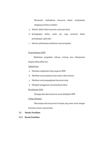 Memonitor kedisiplinan karyawan dalam menjalankan
tanggung jawabnya meliputi :
a. Monitor daftar hadir karyawan sesuai jam kerja.
b. Kelengkapan berkas untuk ijin yang termasuk dalam
perlindungan upah/sakit.
c. Monitor pelaksanaan pemberian surat peringatan.
Pengembangan SDM
Melakukan pengadaan inhouse training atau bekerjasama
dengan pihak-pihak luar.
Administrasi
a. Membuat rekapitulasi biaya pegawai BPR
b. Membuat surat perjanjian kerja untuk waktu tertentu
c. Membuat surat pengangkatan karyawan tetap
d. Mengatur penggantian atau perjalanan dinas.
Kerahasiaan Data
Menjaga data-data karyawan sesuai kebijakan BPR.
Filling Dokumen
Menyimpan data karyawan di tempat yang aman sesuai dengan
ketentuan retensi yang berlaku.
3.2 Metode Penelitian
3.2.1 Desain Penelitian
 