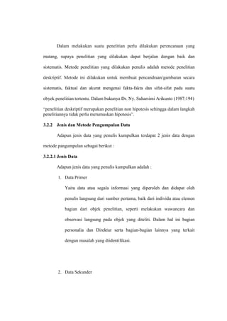 Dalam melakukan suatu penelitian perlu dilakukan perencanaan yang
matang, supaya penelitian yang dilakukan dapat berjalan dengan baik dan
sistematis. Metode penelitian yang dilakukan penulis adalah metode penelitian
deskriptif. Metode ini dilakukan untuk membuat pencandraan/gambaran secara
sistematis, faktual dan akurat mengenai fakta-fakta dan sifat-sifat pada suatu
obyek penelitian tertentu. Dalam bukunya Dr. Ny. Suharsimi Arikunto (1987:194)
“penelitian deskriptif merupakan penelitian non hipotesis sehingga dalam langkah
penelitiannya tidak perlu merumuskan hipotesis”.
3.2.2 Jenis dan Metode Pengumpulan Data
Adapun jenis data yang penulis kumpulkan terdapat 2 jenis data dengan
metode pangumpulan sebagai berikut :
3.2.2.1 Jenis Data
Adapun jenis data yang penulis kumpulkan adalah :
1. Data Primer
Yaitu data atau segala informasi yang diperoleh dan didapat oleh
penulis langsung dari sumber pertama, baik dari individu atau elemen
bagian dari objek penelitian, seperti melakukan wawancara dan
observasi langsung pada objek yang diteliti. Dalam hal ini bagian
personalia dan Direktur serta bagian-bagian lainnya yang terkait
dengan masalah yang diidentifikasi.
2. Data Sekunder
 
