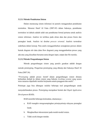 3.2.3.1 Metode Pendekatan Sistem
Dalam merancang sistem informasi ini penulis menggunakan pendekatan
terstruktur. Menurut Hanif Al Fatta (2007:45) dalam bukunya, pendekatan
terstruktur ini dahulu adalah salah satu pendekatan formal pertama untuk analisis
sistem informasi. Analisis ini terfokus pada aliran data dan proses bisnis dan
perangkat lunak. Analisis ini disebut procces oriented. Analisis terstruktur
sederhana dalam konsep. Para analis menggambarkan serangkaian peroses dalam
bentuk diagram alir data (data flow diagram) yang menggambarkan proses yang
ada atau yang diusulkan bersama-sama dengan input, output dan file mereka.
3.2.3.2 Metode Pengembangan Sistem
Metode pengembangan sistem yang penulis gunakan adalah dengan
metode prototyping. Pengertian prototyping yang dikutip dari bukunya Hanif Al
Fatta (2007:36)
“Prototyping adalah proses iteratif dalam pengembangan sistem dimana
kebutuhan diubah ke dalam sistem yang bekerja (working system) yang secara
terus menerus diperbaiki melalui kerjasama antara pengguna dan analis”.
Prototype juga bisa dibangun melalui beberapa tool pengembangan untuk
menyederhanakan proses. Prototyping merupakan bentuk dari Rapid Application
Development (RAD).
RAD memiliki beberapa kelemahan, diantaranya :
a. RAD mungkin mengesampingkan prinsip-prinsip rekayasa perangkat
lunak.
b. Menghasilkan inkonsistensi pada modul-modul sistem.
c. Tidak cocok dengan standar.
 