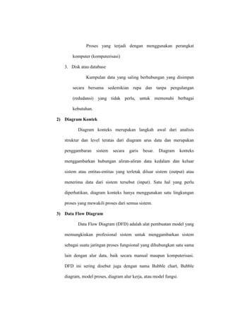 Proses yang terjadi dengan menggunakan perangkat
komputer (komputerisasi)
3. Disk atau database
Kumpulan data yang saling berhubungan yang disimpan
secara bersama sedemikian rupa dan tanpa pengulangan
(redudansi) yang tidak perlu, untuk memenuhi berbagai
kebutuhan.
2) Diagram Kontek
Diagram konteks merupakan langkah awal dari analisis
struktur dan level teratas dari diagram arus data dan merupakan
penggambaran sistem secara garis besar. Diagram konteks
menggambarkan hubungan aliran-aliran data kedalam dan keluar
sistem atau entitas-entitas yang terletak diluar sistem (output) atau
menerima data dari sistem tersebut (input). Satu hal yang perlu
diperhatikan, diagram konteks hanya menggunakan satu lingkungan
proses yang mewakili proses dari semua sistem.
3) Data Flow Diagram
Data Flow Diagram (DFD) adalah alat pembuatan model yang
memungkinkan profesional sistem untuk menggambarkan sistem
sebagai suatu jaringan proses fungsional yang dihubungkan satu sama
lain dengan alur data, baik secara manual maupun komputerisasi.
DFD ini sering disebut juga dengan nama Bubble chart, Bubble
diagram, model proses, diagram alur kerja, atau model fungsi.
 
