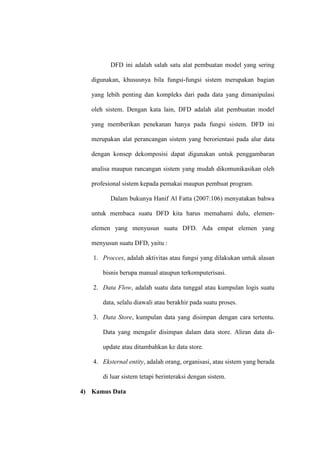 DFD ini adalah salah satu alat pembuatan model yang sering
digunakan, khususnya bila fungsi-fungsi sistem merupakan bagian
yang lebih penting dan kompleks dari pada data yang dimanipulasi
oleh sistem. Dengan kata lain, DFD adalah alat pembuatan model
yang memberikan penekanan hanya pada fungsi sistem. DFD ini
merupakan alat perancangan sistem yang berorientasi pada alur data
dengan konsep dekomposisi dapat digunakan untuk penggambaran
analisa maupun rancangan sistem yang mudah dikomunikasikan oleh
profesional sistem kepada pemakai maupun pembuat program.
Dalam bukunya Hanif Al Fatta (2007:106) menyatakan bahwa
untuk membaca suatu DFD kita harus memahami dulu, elemen-
elemen yang menyusun suatu DFD. Ada empat elemen yang
menyusun suatu DFD, yaitu :
1. Procces, adalah aktivitas atau fungsi yang dilakukan untuk alasan
bisnis berupa manual ataupun terkomputerisasi.
2. Data Flow, adalah suatu data tunggal atau kumpulan logis suatu
data, selalu diawali atau berakhir pada suatu proses.
3. Data Store, kumpulan data yang disimpan dengan cara tertentu.
Data yang mengalir disimpan dalam data store. Aliran data di-
update atau ditambahkan ke data store.
4. Eksternal entity, adalah orang, organisasi, atau sistem yang berada
di luar sistem tetapi berinteraksi dengan sistem.
4) Kamus Data
 