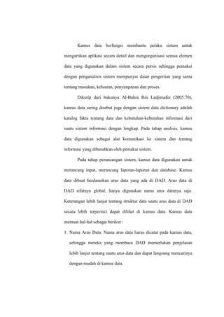 Kamus data berfungsi membantu pelaku sistem untuk
mengartikan aplikasi secara detail dan mengorganisasi semua elemen
data yang digunakan dalam sistem secara persis sehingga pemakai
dengan penganalisis sistem mempunyai dasar pengertian yang sama
tentang masukan, keluaran, penyimpanan dan proses.
Dikutip dari bukunya Al-Bahra Bin Ladjmudin (2005:70),
kamus data sering disebut juga dengan sistem data dictionary adalah
katalog fakta tentang data dan kebutuhan-kebutuhan informasi dari
suatu sistem informasi dengan lengkap. Pada tahap analisis, kamus
data digunakan sebagai alat komunikasi ke sistem dan tentang
informasi yang dibutuhkan oleh pemakai sistem.
Pada tahap perancangan sistem, kamus data digunakan untuk
merancang input, merancang laporan-laporan dan database. Kamus
data dibuat berdasarkan arus data yang ada di DAD. Arus data di
DAD sifatnya global, hanya digunakan nama arus datanya saja.
Keterangan lebih lanjut tentang struktur data suatu arus data di DAD
secara lebih terperinci dapat dilihat di kamus data. Kamus data
memuat hal-hal sebagai berikut :
1. Nama Arus Data. Nama arus data harus dicatat pada kamus data,
sehingga mereka yang membaca DAD memerlukan penjelasan
lebih lanjut tentang suatu arus data dan dapat langsung mencarinya
dengan mudah di kamus data.
 