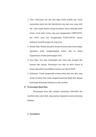 2. Alias. Alias/nama lain dari data dapat ditulis apabila ada. Untuk
menyatakan nama lain dari data/elemen satu data store yang telah
ada. Alias terjadi karena kurang koordinasi antara beberapa analis
sistem, misal analis sistem yang satu menggunakan EMPLOYEE,
dan analis yang lain menggunakan KARYAWAN, namun
keduanya memiliki pengertian yang sama.
3. Bentuk Data. Bentuk data perlu dicatat di kamus data, karena dapat
digunakan untuk mengelompokan kamus data ke dalam
kegunaannya sewaktu perancangan sitem.
4. Arus Data. Arus data menunjukan dari mana data mengalir dan
kemana data menuju. Keterangan arus data ini perlu dicatat di
kamus data untuk memudahkan mencari arus data di DAD.
5. Penjelasan. Untuk memperoleh tentang makna dari arus data yang
dicatat di kamus data, maka sebagian penjelasan dapat diisi dengan
keterangan-keterangan tentang arus data tersebut.
5) Perancangan Basis Data
Perancangan basis data meliputi normalisasi tabel-tabel dan
membuat relasi antar tabel, yang nantinya digunakan untuk merancang
database.
a. Normalisasi
 
