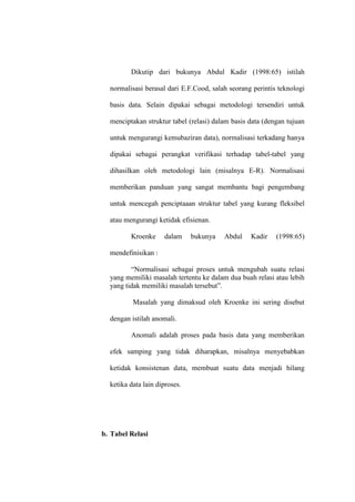 Dikutip dari bukunya Abdul Kadir (1998:65) istilah
normalisasi berasal dari E.F.Cood, salah seorang perintis teknologi
basis data. Selain dipakai sebagai metodologi tersendiri untuk
menciptakan struktur tabel (relasi) dalam basis data (dengan tujuan
untuk mengurangi kemubaziran data), normalisasi terkadang hanya
dipakai sebagai perangkat verifikasi terhadap tabel-tabel yang
dihasilkan oleh metodologi lain (misalnya E-R). Normalisasi
memberikan panduan yang sangat membantu bagi pengembang
untuk mencegah penciptaaan struktur tabel yang kurang fleksibel
atau mengurangi ketidak efisienan.
Kroenke dalam bukunya Abdul Kadir (1998:65)
mendefinisikan :
“Normalisasi sebagai proses untuk mengubah suatu relasi
yang memiliki masalah tertentu ke dalam dua buah relasi atau lebih
yang tidak memiliki masalah tersebut”.
Masalah yang dimaksud oleh Kroenke ini sering disebut
dengan istilah anomali.
Anomali adalah proses pada basis data yang memberikan
efek samping yang tidak diharapkan, misalnya menyebabkan
ketidak konsistenan data, membuat suatu data menjadi hilang
ketika data lain diproses.
b. Tabel Relasi
 