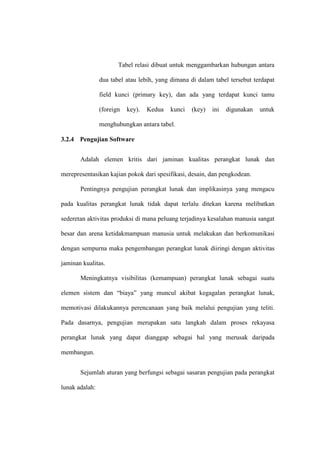 Tabel relasi dibuat untuk menggambarkan hubungan antara
dua tabel atau lebih, yang dimana di dalam tabel tersebut terdapat
field kunci (primary key), dan ada yang terdapat kunci tamu
(foreign key). Kedua kunci (key) ini digunakan untuk
menghubungkan antara tabel.
3.2.4 Pengujian Software
Adalah elemen kritis dari jaminan kualitas perangkat lunak dan
merepresentasikan kajian pokok dari spesifikasi, desain, dan pengkodean.
Pentingnya pengujian perangkat lunak dan implikasinya yang mengacu
pada kualitas perangkat lunak tidak dapat terlalu ditekan karena melibatkan
sederetan aktivitas produksi di mana peluang terjadinya kesalahan manusia sangat
besar dan arena ketidakmampuan manusia untuk melakukan dan berkomunikasi
dengan sempurna maka pengembangan perangkat lunak diiringi dengan aktivitas
jaminan kualitas.
Meningkatnya visibilitas (kemampuan) perangkat lunak sebagai suatu
elemen sistem dan “biaya” yang muncul akibat kegagalan perangkat lunak,
memotivasi dilakukannya perencanaan yang baik melalui pengujian yang teliti.
Pada dasarnya, pengujian merupakan satu langkah dalam proses rekayasa
perangkat lunak yang dapat dianggap sebagai hal yang merusak daripada
membangun.
Sejumlah aturan yang berfungsi sebagai sasaran pengujian pada perangkat
lunak adalah:
 