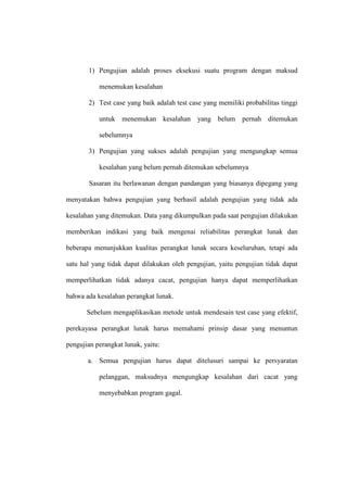 1) Pengujian adalah proses eksekusi suatu program dengan maksud
menemukan kesalahan
2) Test case yang baik adalah test case yang memiliki probabilitas tinggi
untuk menemukan kesalahan yang belum pernah ditemukan
sebelumnya
3) Pengujian yang sukses adalah pengujian yang mengungkap semua
kesalahan yang belum pernah ditemukan sebelumnya
Sasaran itu berlawanan dengan pandangan yang biasanya dipegang yang
menyatakan bahwa pengujian yang berhasil adalah pengujian yang tidak ada
kesalahan yang ditemukan. Data yang dikumpulkan pada saat pengujian dilakukan
memberikan indikasi yang baik mengenai reliabilitas perangkat lunak dan
beberapa menunjukkan kualitas perangkat lunak secara keseluruhan, tetapi ada
satu hal yang tidak dapat dilakukan oleh pengujian, yaitu pengujian tidak dapat
memperlihatkan tidak adanya cacat, pengujian hanya dapat memperlihatkan
bahwa ada kesalahan perangkat lunak.
Sebelum mengaplikasikan metode untuk mendesain test case yang efektif,
perekayasa perangkat lunak harus memahami prinsip dasar yang menuntun
pengujian perangkat lunak, yaitu:
a. Semua pengujian harus dapat ditelusuri sampai ke persyaratan
pelanggan, maksudnya mengungkap kesalahan dari cacat yang
menyebabkan program gagal.
 