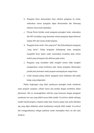 b. Pengujian harus direncanakan lama sebelum pengujian itu mulai,
maksudnya semua pengujian dapat direncanakan dan dirancang
sebelum semua kode dijalankan.
c. Prinsip Pareto berlaku untuk pengujian perangkat lunak, maksudnya
dari 80% kesalahan yang ditemukan selama pengujian dapat ditelusuri
sampai 20% dari semua modul program.
d. Pengujian harus mulai “dari yang kecil” dan berkembang ke pengujian
“yang besar”, Selagi pengujian berlangsung maju, pengujian
mengubah focus dalam usaha menemukan kesalahan pada cluster
modul yang terintegrasi dan akhirnya pada sistem.
e. Pengujian yang mendalam tidak mungkin karena tidak mungkin
mengeksekusi setiap kombinasi jalur skema pengujian dikarenakan
jumlah jalur permutasi untuk program menengah pun sangat besar.
f. Untuk menjadi paling efektif, pengujian harus dilakukan oleh pihak
ketiga yang independent
Dalam lingkungan yang ideal, perekayasa perangkat lunak mendesain
suatu program computer, sebuah sistem atau produk dengan testabilitas dalam
pikirannya. Hal ini memungkinkan individu yang berurusan dengan pengujian
mendesain test case yang efektif secara lebih mudah. Testabilitas adalah seberapa
mudah sebuah program computer dapat diuji. Karena sangat sulit, perlu diketahui
apa yang dapat dilakukan untuk membuatnya menjadi lebih mudah. Procedural
dan menggunakannya sebagai pedoman untuk menetapkan basis set dari jalur
eksekusi.
 