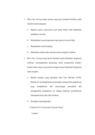 1. White Box Testing (pada sesuatu yang kecil (modul)) berfokus pada
struktur kontrol program.
a. Dijamin semua independent path (jalur bebas) telah dijalankan
setidaknya satu kali
b. Menjalankan semua keputusan logis pada sisi true & false
c. Menjalankan semua looping
d. Melakukan struktur data internal untuk menjamin validitas
2. Black Box Testing (yang besar) berfokus pada kebutuhan fungsional
software, memungkinkan perancang untuk memperoleh kondisi-
kondisi input yang secara penuh menguji semua kebutuhan fungsional
suatu program
a. Metode pertama yang diusulkan oleh Tom McCabe (1976).
Metode ini memungkinkan perancangan memperoleh pengukuran
yang kompleksitas dari perancangan prosedural dan
menggunakan pengukuran ini sebagai pedoman pendefinisian
sekumpulan basis dari jalur eksekusi
b. Perangkat yang digunakan
1) Notasi Flow Graph atau Program Graph
Contoh :
 
