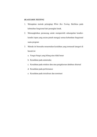 BLACK BOX TESTING
1. Merupakan metode pelengkap White Box Testing. Berfokus pada
kebutuhan fungsional dari perangkat lunak.
2. Memungkinkan perancang untuk memperoleh sekumpulan kondisi-
kondisi input yang secara penuh menguji semua kebutuhan fungsional
suatu program
3. Metode ini berusaha menemukan kesalahan yang termasuk kategori di
bawah ini
a. Fungsi-fungsi yang hilang atau tidak benar
b. Kesalahan pada antarmuka
c. Kesalahan pada struktur data atau pengaksesan database ekternal
d. Kesalahan pada performance
e. Kesalahan pada inisialisasi dan terminasi
 