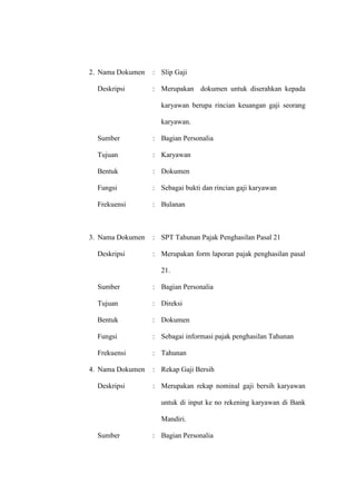 2. Nama Dokumen : Slip Gaji
Deskripsi : Merupakan dokumen untuk diserahkan kepada
karyawan berupa rincian keuangan gaji seorang
karyawan.
Sumber : Bagian Personalia
Tujuan : Karyawan
Bentuk : Dokumen
Fungsi : Sebagai bukti dan rincian gaji karyawan
Frekuensi : Bulanan
3. Nama Dokumen : SPT Tahunan Pajak Penghasilan Pasal 21
Deskripsi : Merupakan form laporan pajak penghasilan pasal
21.
Sumber : Bagian Personalia
Tujuan : Direksi
Bentuk : Dokumen
Fungsi : Sebagai informasi pajak penghasilan Tahunan
Frekuensi : Tahunan
4. Nama Dokumen : Rekap Gaji Bersih
Deskripsi : Merupakan rekap nominal gaji bersih karyawan
untuk di input ke no rekening karyawan di Bank
Mandiri.
Sumber : Bagian Personalia
 