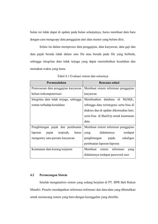 bulan ini tidak dapat di update pada bulan selanjutnya, harus membuat data baru
dengan cara mengcopy data penggajian dari data master yang belum diisi.
Selain itu dalam memproses data penggajian, data karyawan, data gaji dan
data pajak berada tidak dalam satu file atau berada pada file yang berbeda,
sehingga integritas data tidak terjaga yang dapat menimbulkan kesalahan dan
memakan waktu yang lama.
Tabel 4.1 Evaluasi sistem dan solusinya
Permasalahan Rencana solusi
Pemrosesan data penggajian karyawan
belum terkomputerisasi
Membuat sistem informasi penggajian
karyawan
Integritas data tidak terjaga, sehingga
rentan terhadap kesalahan
Membuatkan database di MySQL,
sehingga data terintegrasi serta bisa di
diakses dan di update dikemudian hari,
serta bisa di BackUp untuk keamanan
data.
Penghitungan pajak dan pembuatan
laporan pajak terpisah, harus
mengentry satu-persatu karyawan
Membuat sistem informasi penggajian
yang didalamnya terdapat
penghitungan pajak, sekaligus
pembuatan laporan-laporan
Keamanan data kurang terjamin Membuat sistem informasi yang
didalamnya terdapat password user
4.2 Perancangan Sistem
Setelah menganalisis sistem yang sedang berjalan di PT. BPR Bali Rukun
Mandiri. Penulis mendapatkan informasi-informasi dan data-data yang dibutuhkan
untuk merancang sistem yang baru dengan keunggulan yang dimiliki.
 