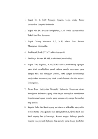 1. Bapak Dr. Ir. Eddy Suryanto Soegoto, M.Sc, selaku Rektor
Universitas Komputer Indonesia.
2. Bapak Prof. Dr. Ir Ukun Sastraprawira, M.Sc, selaku Dekan Fakultas
Teknik dan Ilmu Komputer
3. Bapak Dadang Munandar, S.E., M.Si, selaku Ketua Jurusan
Manajemen Informatika.
4. Ibu Diana Effendi, ST, MT, selaku dosen wali.
5. Ibu Sintya Sukarta, ST, MT, selaku dosen pembimbing.
6. Bapak Toto Sugianto, A.Md,CRBD selaku pembimbing lapangan
yang telah membimbing penuh selama penulis menyusun, yang
dengan baik hati mengajari penulis, serta dengan kesabarannya
menjelaskan semuanya yang tidak penulis ketahui, dan atas support
semangatnya.
7. Dosen-dosen Universitas Komputer Indonesia, khususnya dosen
Manajemen Informatika yang telah dengan senang hati memberikan
ilmu-ilmunya kepada penulis, yang semuanya itu sangat bermanfaat
bagi penulis.
8. Kepada Ibuku dan Bapaku yang tercinta serta adik-adiku yang selalu
mendoakanku ketika penulis akan berangkat kuliah, terima kasih atas
kasih sayang dan perhatiannya. Seluruh anggota keluarga penulis
tercinta yang menjadi kekuatan bagi penulis, yang dengan ketabahan
 