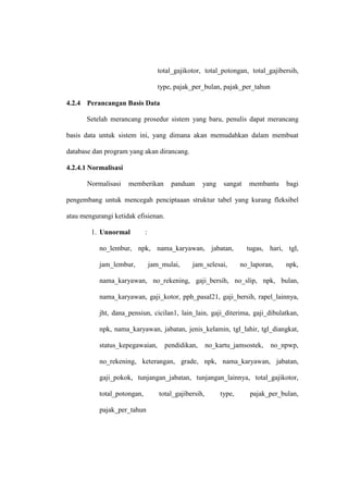 total_gajikotor, total_potongan, total_gajibersih,
type, pajak_per_bulan, pajak_per_tahun
4.2.4 Perancangan Basis Data
Setelah merancang prosedur sistem yang baru, penulis dapat merancang
basis data untuk sistem ini, yang dimana akan memudahkan dalam membuat
database dan program yang akan dirancang.
4.2.4.1 Normalisasi
Normalisasi memberikan panduan yang sangat membantu bagi
pengembang untuk mencegah penciptaaan struktur tabel yang kurang fleksibel
atau mengurangi ketidak efisienan.
1. Unnormal :
no_lembur, npk, nama_karyawan, jabatan, tugas, hari, tgl,
jam_lembur, jam_mulai, jam_selesai, no_laporan, npk,
nama_karyawan, no_rekening, gaji_bersih, no_slip, npk, bulan,
nama_karyawan, gaji_kotor, pph_pasal21, gaji_bersih, rapel_lainnya,
jht, dana_pensiun, cicilan1, lain_lain, gaji_diterima, gaji_dibulatkan,
npk, nama_karyawan, jabatan, jenis_kelamin, tgl_lahir, tgl_diangkat,
status_kepegawaian, pendidikan, no_kartu_jamsostek, no_npwp,
no_rekening, keterangan, grade, npk, nama_karyawan, jabatan,
gaji_pokok, tunjangan_jabatan, tunjangan_lainnya, total_gajikotor,
total_potongan, total_gajibersih, type, pajak_per_bulan,
pajak_per_tahun
 
