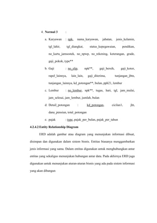 4. Normal 3 :
a. Karyawan : npk, nama_karyawan, jabatan, jenis_kelamin,
tgl_lahir, tgl_diangkat, status_kepegawaian, pendikan,
no_kartu_jamsostek, no_npwp, no_rekening, keterangan, grade,
gaji_pokok, type**
b. Gaji : no_slip, npk**, gaji_bersih, gaji_kotor,
rapel_lainnya, lain_lain, gaji_diterima, tunjangan_jbtn,
tunjangan_lainnya, kd_potongan**, bulan, pph21, lembur
c. Lembur : no_lembur, npk**, tugas, hari, tgl, jam_mulai,
jam_selesai, jam_lembur, jumlah, bulan
d. Detail_potongan : kd_potongan, cicilan1, jht,
dana_pensiun, total_potongan
e. pajak : type, pajak_per_bulan, pajak_per_tahun
4.2.4.2 Entity Relationship Diagram
ERD adalah gambar atau diagram yang menunjukan informasi dibuat,
disimpan dan digunakan dalam sistem bisnis. Entitas biasanya menggambarkan
jenis informasi yang sama. Dalam entitas digunakan untuk menghubungkan antar
entitas yang sekaligus menunjukan hubungan antar data. Pada akhirnya ERD juga
digunakan untuk menunjukan aturan-aturan bisnis yang ada pada sistem informasi
yang akan dibangun
 