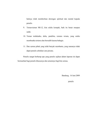 hatinya telah memberikan dorongan spiritual dan mental kepada
penulis.
9. Teman-teman MI-12, kita selalu kompak, baik itu benar maupun
salah.
10. Teman terdekatku, delta, paskibra, cemara wisata, yang selalu
membuatku tertawa dan bersedih karena bahagia.
11. Dan semua pihak yang telah banyak membantu, yang namanya tidak
dapat penulis sebutkan satu persatu.
Penulis sangat berharap apa yang penulis sajikan dalam laporan ini dapat
bermanfaat bagi penulis khususnya dan umumnya bagi kita semua.
Bandung, 16 Juni 2009
penulis
 