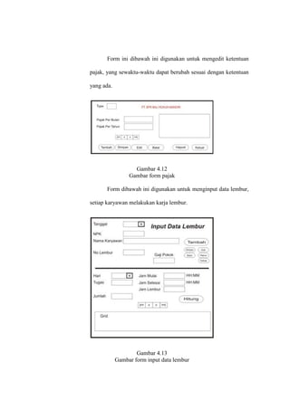 Form ini dibawah ini digunakan untuk mengedit ketentuan
pajak, yang sewaktu-waktu dapat berubah sesuai dengan ketentuan
yang ada.
Gambar 4.12
Gambar form pajak
Form dibawah ini digunakan untuk menginput data lembur,
setiap karyawan melakukan karja lembur.
Gambar 4.13
Gambar form input data lembur
 