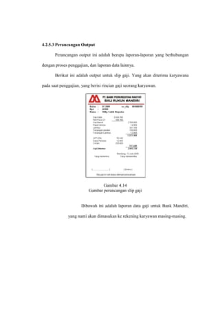 4.2.5.3 Perancangan Output
Perancangan output ini adalah berupa laporan-laporan yang berhubungan
dengan proses penggajian, dan laporan data lainnya.
Berikut ini adalah output untuk slip gaji. Yang akan diterima karyawana
pada saat penggajian, yang berisi rincian gaji seorang karyawan.
Gambar 4.14
Gambar perancangan slip gaji
Dibawah ini adalah laporan data gaji untuk Bank Mandiri,
yang nanti akan dimasukan ke rekening karyawan masing-masing.
 