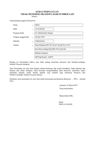 SURAT PERNYATAAN
TIDAK MENERIMA BEASISWA DARI SUMBER LAIN
Nomor :
Yang bertanda tangan di bawah ini
Nama : Hardi
NIM : 14.16.04140
Program Studi : S1 Administrasi Negara
Tempat, tanggal lahir : 20,Juni 1991
Fakultas : Administrasi
Alamat : Desa Pulantani RT 04. No.017 Kode Pos 71471
Kec.Haur Gading Kab.HSU Prov.Kal-Sel
Ibukota Amuntai
HP/Telp/Email: +62853
Dengan ini menyatakan bahwa saya tidak sedang menerima beasiswa dari Sumber/Lembaga/
Instansi/Yayasan manapun.
Surat Pernyataan ini saya buat dengan sebenar-benarnya dan penuh kesadaran, tanpa paksaan dan
tekanan dari pihak manapun. Saya bersedia mengembalikan dana beasiswa, menerima sanksi
akademik maupun sanksi hukum apabila saya terbukti juga menerima beasiswa dari
Sumber/Lembaga/ Instansi/Yayasan lainnya.
Demikian surat pernyataan ini saya buat untuk persyaratan permohonan Beasiswa …PPA… periode
2015.
Amuntai, 24 Maret 2015
Yang menyatakan,
Materai Rp 6.000,-
Hardi
NIM.14.16.04140
 