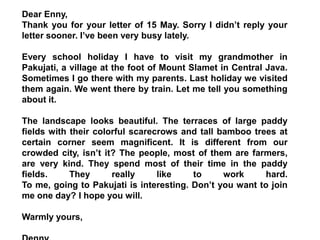 Dear Enny,
Thank you for your letter of 15 May. Sorry I didn’t reply your
letter sooner. I’ve been very busy lately.
Every school holiday I have to visit my grandmother in
Pakujati, a village at the foot of Mount Slamet in Central Java.
Sometimes I go there with my parents. Last holiday we visited
them again. We went there by train. Let me tell you something
about it.
The landscape looks beautiful. The terraces of large paddy
fields with their colorful scarecrows and tall bamboo trees at
certain corner seem magnificent. It is different from our
crowded city, isn’t it? The people, most of them are farmers,
are very kind. They spend most of their time in the paddy
fields. They really like to work hard.
To me, going to Pakujati is interesting. Don’t you want to join
me one day? I hope you will.
Warmly yours,
 