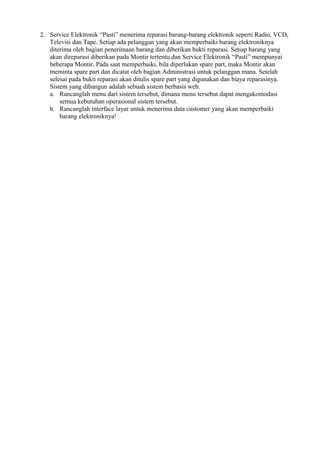 2. Service Elektronik “Pasti” menerima reparasi barang-barang elektronik seperti Radio, VCD,
Televisi dan Tape. Setiap ada pelanggan yang akan memperbaiki barang elektroniknya
diterima oleh bagian penerimaan barang dan diberikan bukti reparasi. Setiap barang yang
akan direparasi diberikan pada Montir tertentu dan Service Elektronik “Pasti” mempunyai
beberapa Montir. Pada saat memperbaiki, bila diperlukan spare part, maka Montir akan
meminta spare part dan dicatat oleh bagian Administrasi untuk pelanggan mana. Setelah
selesai pada bukti reparasi akan ditulis spare part yang digunakan dan biaya reparasinya.
Sistem yang dibangun adalah sebuah sistem berbasis web.
a. Rancanglah menu dari sistem tersebut, dimana menu tersebut dapat mengakomodasi
semua kebutuhan operasional sistem tersebut.
b. Rancanglah interface layar untuk menerima data customer yang akan memperbaiki
barang elektroniknya!

 