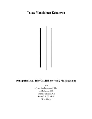 Tugas Manajemen Keuangan
Kumpulan Soal Bab Capital Working Management
Oleh:
Gracelina Pusparani (09)
M. Refangga (20)
Triana Mariana (31)
Kelas 3-4 D3 KBN
PKN STAN
 