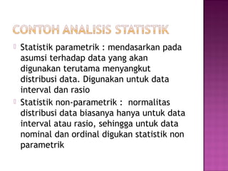    Statistik parametrik : mendasarkan pada
    asumsi terhadap data yang akan
    digunakan terutama menyangkut
    distribusi data. Digunakan untuk data
    interval dan rasio
   Statistik non-parametrik : normalitas
    distribusi data biasanya hanya untuk data
    interval atau rasio, sehingga untuk data
    nominal dan ordinal digukan statistik non
    parametrik
 
