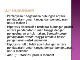   Pertanyaan : bagaimana hubungan antara
    pendapatan rumah tangga dan pengeluaran
    untuk makan ?
   Hipotesis alternatif : terdapat hubungan positif
    antara pendapatan rumah tangga dengan
    pengeeluaran untuk makan. Semakin besar
    pendapatan rumah tangga semakin besar
    pengeluaran untuk makanan
   Hipotesis null : tidak ada hubungan antara
    pendapatan rumah tangga dengan pengeluaran
    untuk makanan.
   Alat uji : Korelasi produk moment
 