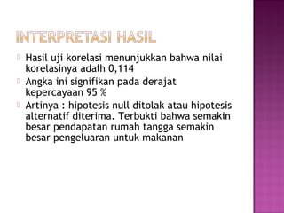    Hasil uji korelasi menunjukkan bahwa nilai
    korelasinya adalh 0,114
   Angka ini signifikan pada derajat
    kepercayaan 95 %
   Artinya : hipotesis null ditolak atau hipotesis
    alternatif diterima. Terbukti bahwa semakin
    besar pendapatan rumah tangga semakin
    besar pengeluaran untuk makanan
 