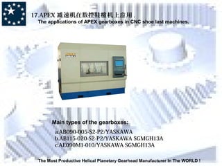 The Most Productive Helical Planetary Gearhead Manufacturer In The WORLD !
17.APEX 速机在数控鞋 机上 用减 楦 应 .
The applications of APEX gearboxes in CNC shoe last machines.
Main types of the gearboxes:
a.AB090-005-S2-P2/YASKAWA
b.AB115-020-S2-P2/YASKAWA SGMGH13A
c.AE090M1-010/YASKAWA SGMGH13A
 