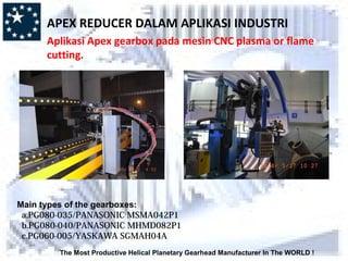 The Most Productive Helical Planetary Gearhead Manufacturer In The WORLD !
Main types of the gearboxes:
a.PG080-035/PANASONIC MSMA042P1
b.PG080-040/PANASONIC MHMD082P1
c.PG060-005/YASKAWA SGMAH04A
APEX REDUCER DALAM APLIKASI INDUSTRI
Aplikasi Apex gearbox pada mesin CNC plasma or flame
cutting.
 