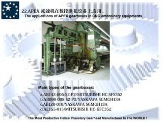 The Most Productive Helical Planetary Gearhead Manufacturer In The WORLD !
22.APEX 速机在数控 花 上 用减 绣 设备 应 .
The applications of APEX gearboxes in CNC embroidery equipments.
Main types of the gearboxes:
a.AB142-005-S2-P2/MITSUBISHI HC-SFS352
b.AB090-008-S2-P2/YASKAWA SGMGH13A
c.AE120-010/YASKAWA SGMGH13A
d.AE155-015/MITSUBISHI HC-KFC352
 