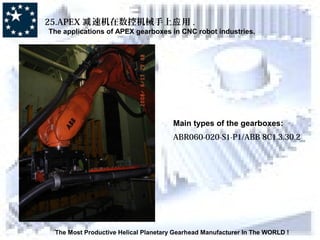 The Most Productive Helical Planetary Gearhead Manufacturer In The WORLD !
25.APEX 速机在数控机械手上 用减 应 .
The applications of APEX gearboxes in CNC robot industries.
Main types of the gearboxes:
ABR060-020-S1-P1/ABB 8C1.3.30.2
 