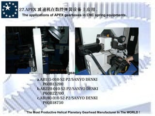 The Most Productive Helical Planetary Gearhead Manufacturer In The WORLD !
27.APEX 速机在数控 簧 上 用减 弹 设备 应 .
The applications of APEX gearboxes in CNC spring equipments.
Main types of the gearboxes:
a.AB115-010-S2-P2/SANYO DENKI
P60B13200
b.AB220-010-S2-P2/SANYO DENKI
P60B22700
c.AB180-010-S2-P2/SANYO DENKI
P60B18750
 